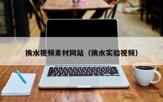 吴忠换水视频素材网站（换水实验视频）