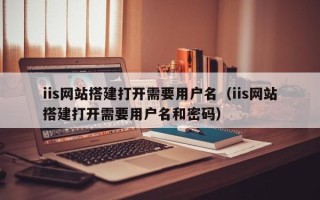 吴忠iis网站搭建打开需要用户名（iis网站搭建打开需要用户名和密码）