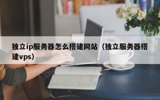 吴忠独立ip服务器怎么搭建网站（独立服务器搭建vps）